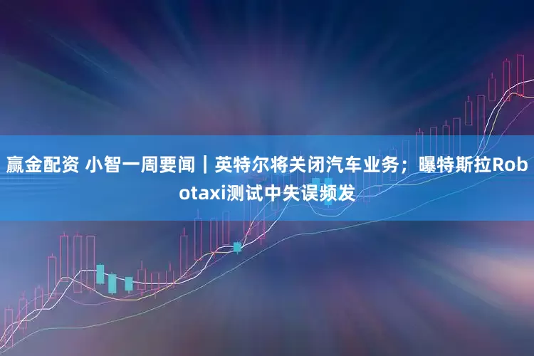 赢金配资 小智一周要闻｜英特尔将关闭汽车业务；曝特斯拉Robotaxi测试中失误频发