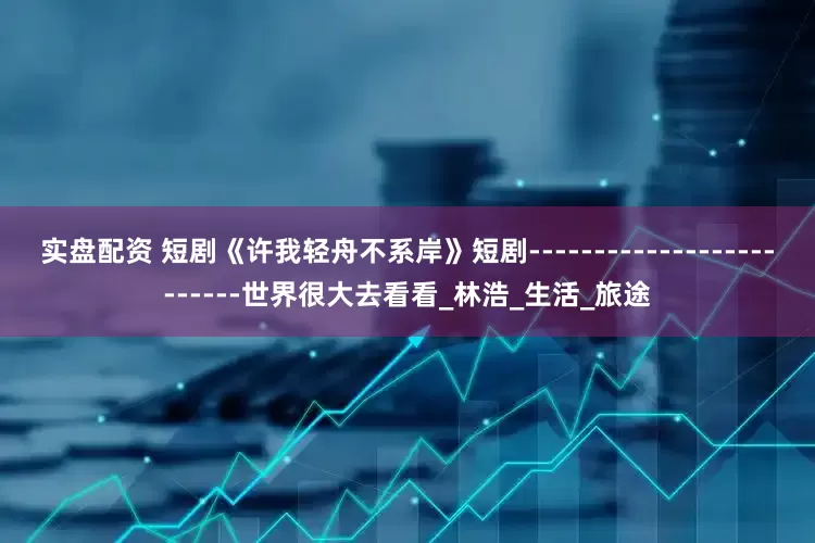 实盘配资 短剧《许我轻舟不系岸》短剧-------------------------世界很大去看看_林浩_生活_旅途