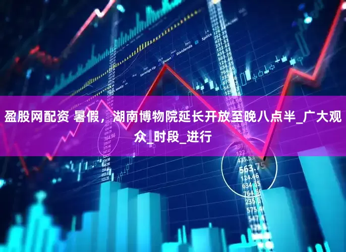 盈股网配资 暑假，湖南博物院延长开放至晚八点半_广大观众_时段_进行