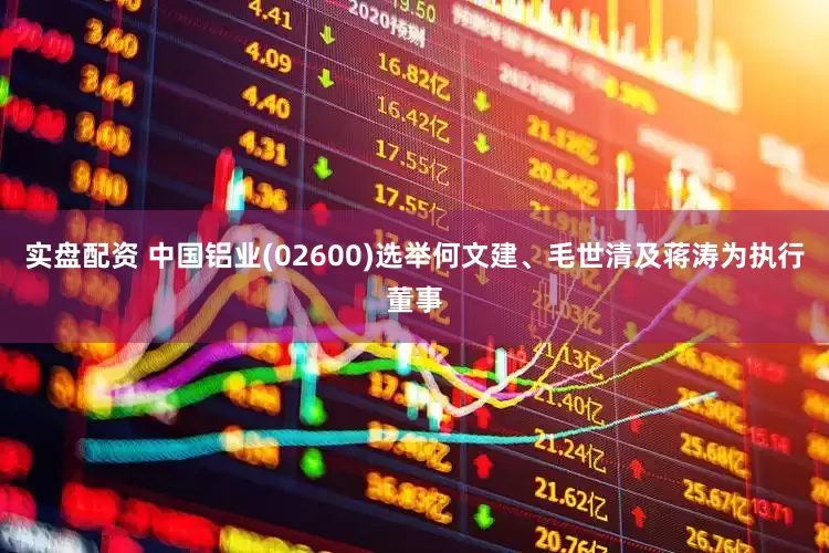 实盘配资 中国铝业(02600)选举何文建、毛世清及蒋涛为执行董事