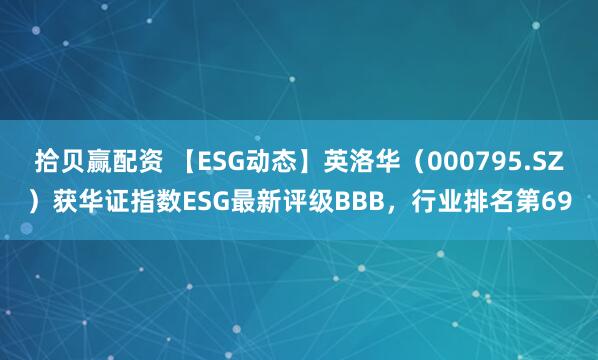 拾贝赢配资 【ESG动态】英洛华（000795.SZ）获华证指数ESG最新评级BBB，行业排名第69