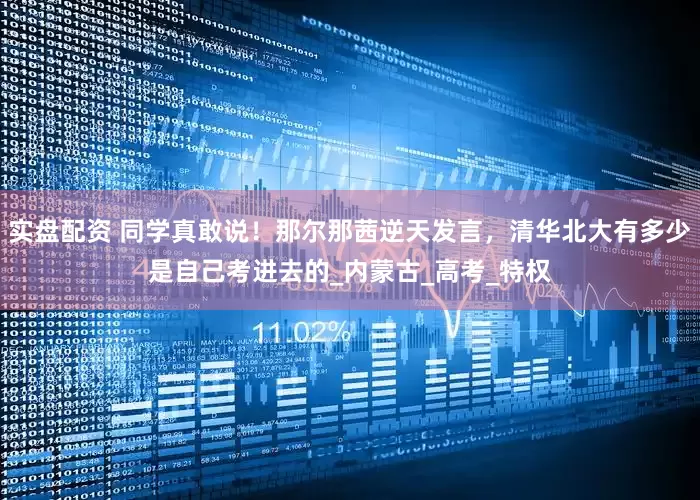 实盘配资 同学真敢说！那尔那茜逆天发言，清华北大有多少是自己考进去的_内蒙古_高考_特权