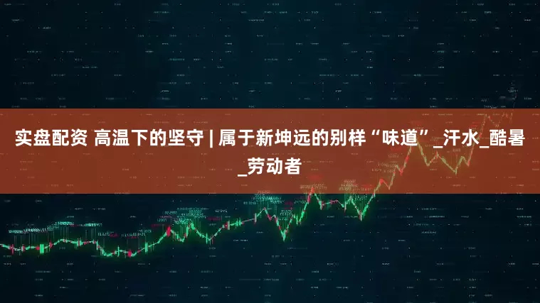 实盘配资 高温下的坚守 | 属于新坤远的别样“味道”_汗水_酷暑_劳动者