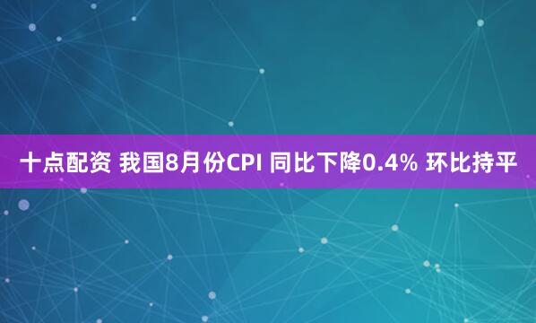 十点配资 我国8月份CPI 同比下降0.4% 环比持平