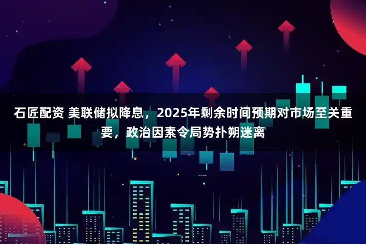 石匠配资 美联储拟降息，2025年剩余时间预期对市场至关重要，政治因素令局势扑朔迷离