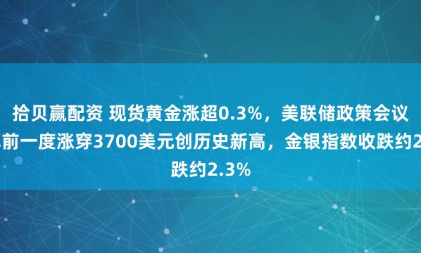 拾贝赢配资 现货黄金涨超0.3%，美联储政策会议开幕前一度涨穿3700美元创历史新高，金银指数收跌约2.3%