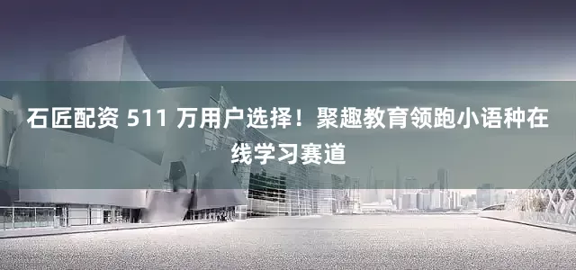 石匠配资 511 万用户选择！聚趣教育领跑小语种在线学习赛道