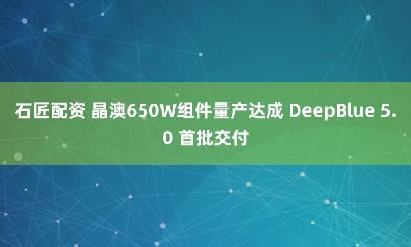 石匠配资 晶澳650W组件量产达成 DeepBlue 5.0 首批交付