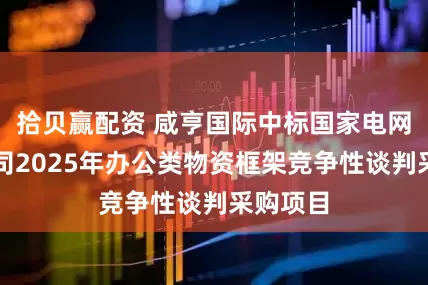 拾贝赢配资 咸亨国际中标国家电网有限公司2025年办公类物资框架竞争性谈判采购项目
