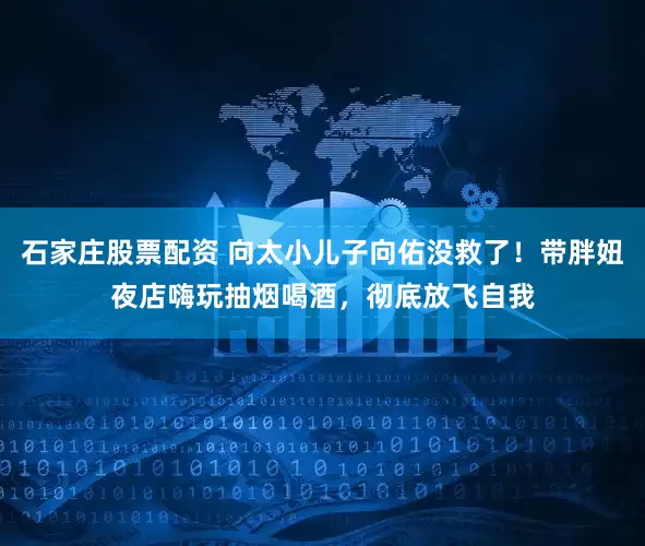 石家庄股票配资 向太小儿子向佑没救了！带胖妞夜店嗨玩抽烟喝酒，彻底放飞自我