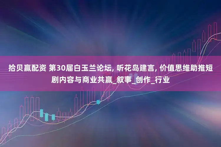 拾贝赢配资 第30届白玉兰论坛, 听花岛建言, 价值思维助推短剧内容与商业共赢_叙事_创作_行业