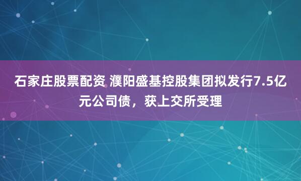 石家庄股票配资 濮阳盛基控股集团拟发行7.5亿元公司债，获上交所受理