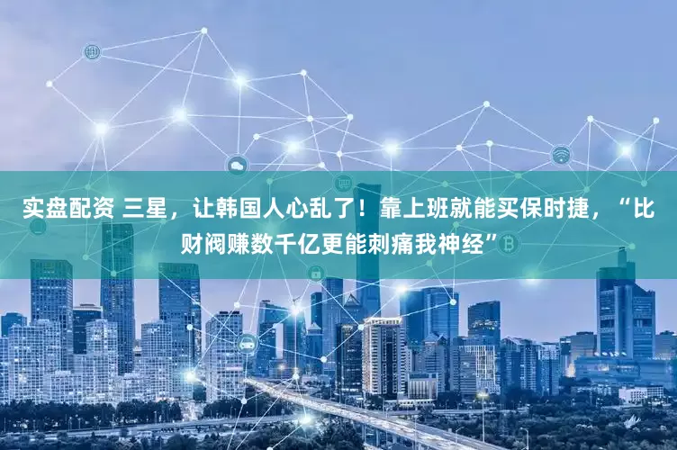 实盘配资 三星，让韩国人心乱了！靠上班就能买保时捷，“比财阀赚数千亿更能刺痛我神经”